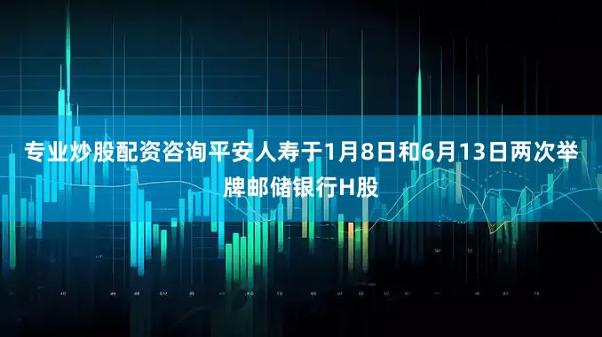 专业炒股配资咨询平安人寿于1月8日和6月13日两次举牌邮储银行H股