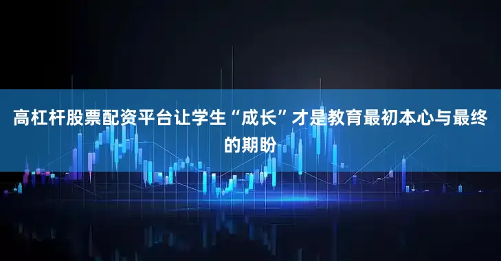 高杠杆股票配资平台让学生“成长”才是教育最初本心与最终的期盼