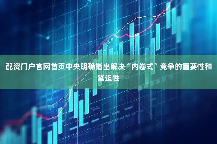 配资门户官网首页中央明确指出解决“内卷式”竞争的重要性和紧迫性