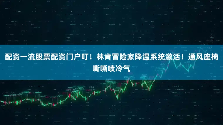 配资一流股票配资门户叮！林肯冒险家降温系统激活！通风座椅嘶嘶喷冷气