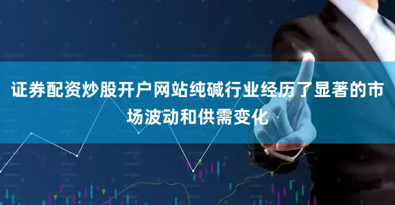 证券配资炒股开户网站纯碱行业经历了显著的市场波动和供需变化