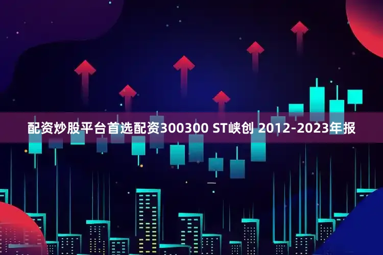 配资炒股平台首选配资300300 ST峡创 2012-2023年报