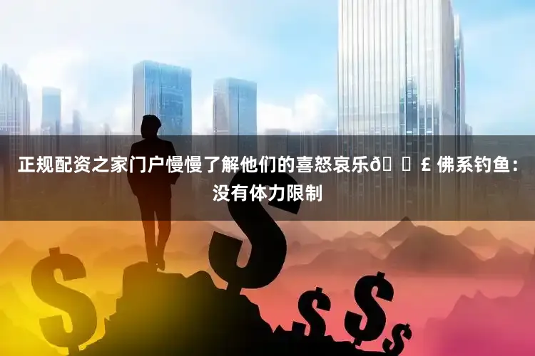 正规配资之家门户慢慢了解他们的喜怒哀乐🎣 佛系钓鱼：没有体力限制