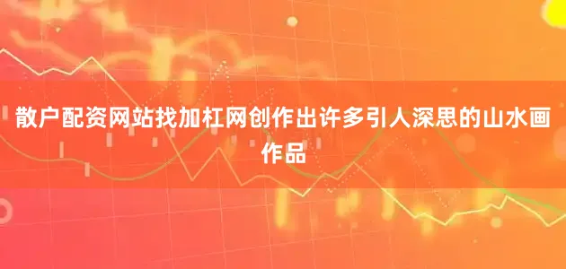散户配资网站找加杠网创作出许多引人深思的山水画作品