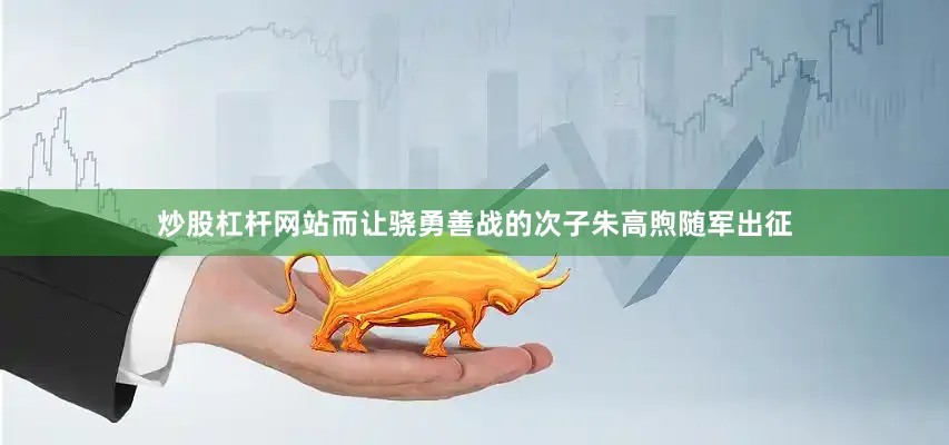炒股杠杆网站而让骁勇善战的次子朱高煦随军出征
