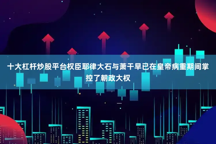十大杠杆炒股平台权臣耶律大石与萧干早已在皇帝病重期间掌控了朝政大权