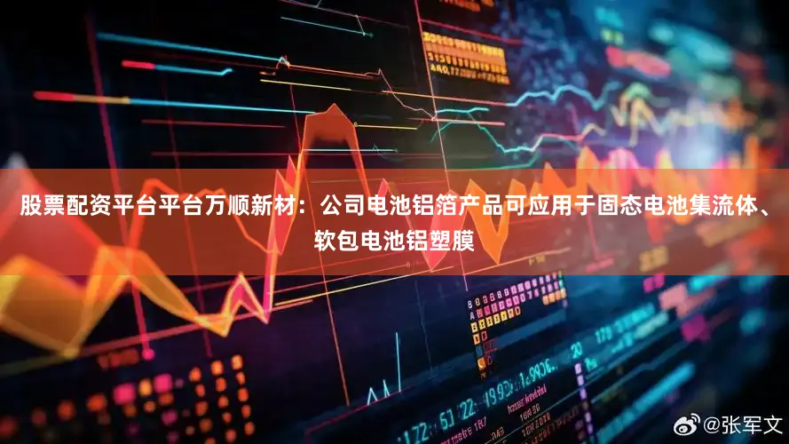 股票配资平台平台万顺新材：公司电池铝箔产品可应用于固态电池集流体、软包电池铝塑膜