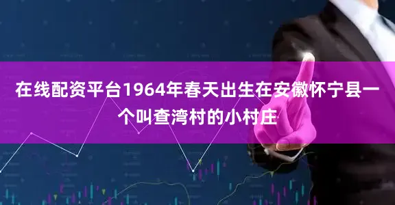 在线配资平台1964年春天出生在安徽怀宁县一个叫查湾村的小村庄
